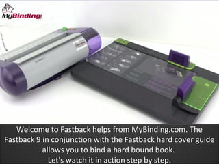 Welcome to Fastback helps from MyBinding.com. The
Fastback 9 in conjunction with the Fastback hard cover guide
           allows you to bind a hard bound book.
             Let's watch it in action step by step.
 