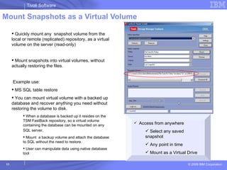 Mount Snapshots as a Virtual Volume Quickly mount any  snapshot volume from the local or remote (replicated) repository, as a virtual volume on the server (read-only)  Mount snapshots into virtual volumes, without actually restoring the files. Example use: MS SQL table restore You can mount virtual volume with a backed up database and recover anything you need without restoring the volume to disk. When a database is backed up it resides on the TSM FastBack repository, so a virtual volume containing the database can be mounted on any SQL server . Mount  a backup volume and attach the database to SQL without the need to restore.  User can manipulate data using native database tool Access from anywhere Select any saved snapshot Any point in time Mount as a Virtual Drive 