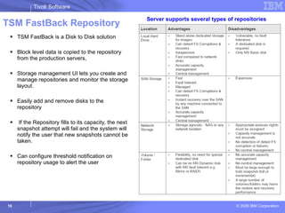 TSM FastBack Repository TSM FastBack is a Disk to Disk solution  Block level data is copied to the repository from the production servers,  Storage management UI lets you create and manage repositories and monitor the storage layout. Easily add and remove disks to the repository If the Repository fills to its capacity, the next snapshot attempt will fail and the system will notify the user that new snapshots cannot be taken. Can configure threshold notification on repository usage to alert the user Server supports several types of repositories 