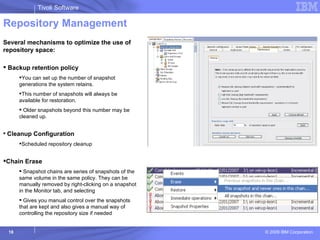 Repository Management Several mechanisms to optimize the use of repository space: Backup retention policy  You can set up the number of snapshot generations the system retains.  This number of snapshots will always be available for restoration.  Older snapshots beyond this number may be cleaned up. Cleanup Configuration Scheduled repository cleanup Chain Erase Snapshot chains are series of snapshots of the same volume in the same policy. They can be manually removed by right-clicking on a snapshot in the Monitor tab, and selecting Gives you manual control over the snapshots that are kept and also gives a manual way of controlling the repository size if needed 