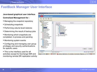 FastBack Manager User Interface Java-based graphical user interface  Centralized Management for : Managing the snapshot repository Scheduling snapshots Performing volume level restores Determining the result of backup jobs Monitoring which snapshots are completed, in-process and pending Monitoring system events Configuring and managing user group privileges and security authentications for specific users This is the interface used for all activities except for Exchange IMR and monitoring remote DR replication activity  