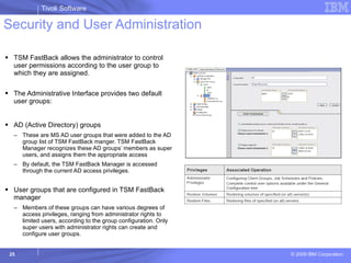 Security and User Administration TSM FastBack allows the administrator to control user permissions according to the user group to which they are assigned. The Administrative Interface provides two default user groups: AD (Active Directory) groups  These are MS AD user groups that were added to the AD group list of TSM FastBack manger. TSM FastBack Manager recognizes these AD groups’ members as super users, and assigns them the appropriate access By default, the TSM FastBack Manager is accessed through the current AD access privileges. User groups that are configured in TSM FastBack manager Members of these groups can have various degrees of access privileges, ranging from administrator rights to limited users, according to the group configuration. Only super users with administrator rights can create and configure user groups. 