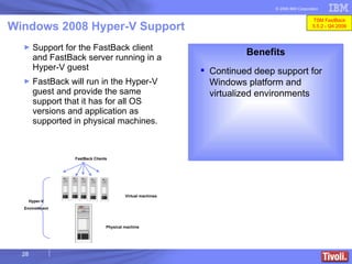 Support for the FastBack client and FastBack server running in a Hyper-V guest  FastBack will run in the Hyper-V guest and provide the same support that it has for all OS versions and application as supported in physical machines.   Windows 2008 Hyper-V Support Benefits Continued deep support for Windows platform and virtualized environments Physical machine Virtual machines Hyper-V Environment FastBack Clients TSM FastBack 5.5.2 - Q4 2008 