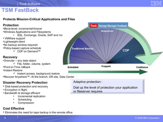 TSM FastBack Adaptive protection : Dial up the level of protection your application or fileserver requires Protects Mission-Critical Applications and Files Protection Block-level, incremental-forever Windows Applications and Filesystems SQL, Exchange, Oracle, SAP and more VMWare support Lightweight client No backup window required Policy-based capture schedule CDP on Demand™ Recovery Granular – any data object File, folder, volume, system Point-in-Time rollback Instant Restore Instant access, background restore Recover Anywhere™- At the branch, DR site, Data Center Disaster Recovery Protection Disk-based protection and recovery Encryption in flight Bandwidth & storage efficient Incremental replication Scheduling Compression Cost Effective Eliminates the need for tape backup in the remote office 