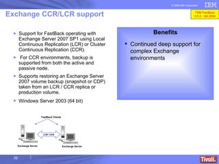 Support for FastBack operating with Exchange Server 2007 SP1 using Local Continuous Replication (LCR) or Cluster Continuous Replication (CCR).  For CCR environments, backup is supported from both the active and passive node. Supports restoring an Exchange Server 2007 volume backup (snapshot or CDP)  taken from an LCR / CCR replica or production volume.  Windows Server 2003 (64 bit)   Exchange CCR/LCR support Benefits Continued deep support for complex Exchange environments LCR / CCR FastBack Clients Exchange Server Exchange Server TSM FastBack 5.5.2 - Q4 2008 
