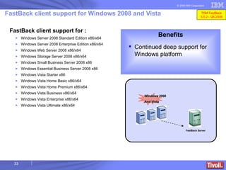 FastBack client support for : Windows Server 2008 Standard Edition x86/x64 Windows Server 2008 Enterprise Edition x86/x64 Windows Web Server 2008  x86/x64 Windows Storage Server 2008  x86/x64 Windows Small Business Server 2008  x86 Windows Essential Business Server 2008  x86 Windows Vista Starter  x86 Windows Vista Home Basic  x86/x64 Windows Vista Home Premium  x86/x64 Windows Vista Business  x86/x64 Windows Vista Enterprise  x86/x64 Windows Vista Ultimate  x86/x64 FastBack client support for Windows 2008 and Vista Benefits Continued deep support for Windows platform FastBack Server Windows 2008 And Vista TSM FastBack 5.5.2 - Q4 2008 