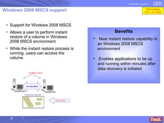 Windows 2008 MSCS support Support for Windows 2008 MSCS Allows a user to perform instant restore of a volume in Windows 2008 MSCS environment While the instant restore process is running, users can access the volume Benefits Near instant restore capability in an Windows 2008 MSCS environment Enables applications to be up and running within minutes after data recovery is initiated Win 2008 MSCS Instant Restore FastBack Clients TSM FastBack 5.5.3 – Q1 2008 