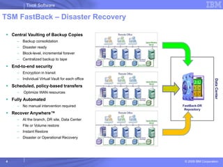TSM FastBack – Disaster Recovery Central Vaulting of Backup Copies Backup consolidation Disaster ready Block-level, incremental forever Centralized backup to tape End-to-end security Encryption in transit Individual Virtual Vault for each office Scheduled, policy-based transfers Optimize WAN resources Fully Automated No manual intervention required Recover Anywhere™ At the branch, DR site, Data Center  File or Volume restore Instant Restore Disaster or Operational Recovery Data Center FastBack-DR Repository 