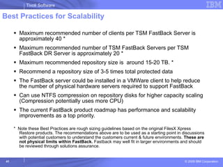 Best Practices for Scalability Maximum recommended number of clients per TSM FastBack Server is approximately 40 * Maximum recommended number of TSM FastBack Servers per TSM FastBack DR Server is approximately 20 * Maximum recommended repository size is  around 15-20 TB. *  Recommend a repository size of 3-5 times total protected data The FastBack server could be installed in a VMWare client to help reduce the number of physical hardware servers required to support FastBack Can use NTFS compression on repository disks for higher capacity scaling (Compression potentially uses more CPU) The current FastBack product roadmap has performance and scalability improvements as a top priority. *  Note these Best Practices are rough sizing guidelines based on the original FilesX Xpress Restore products. The recommendations above are to be used as a starting point in discussions with potential customers to understand the customers current & future environments.  These are not physical limits within FastBack.  Fastback may well fit in larger environments and should be reviewed through solutions assurance.  