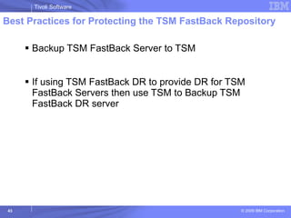 Best Practices for Protecting the TSM FastBack Repository Backup TSM FastBack Server to TSM If using TSM FastBack DR to provide DR for TSM FastBack Servers then use TSM to Backup TSM FastBack DR server 