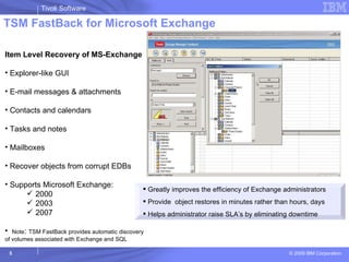 TSM FastBack for Microsoft Exchange Item Level Recovery of MS-Exchange Explorer-like GUI E-mail messages & attachments Contacts and calendars Tasks and notes Mailboxes Recover objects from corrupt EDBs Supports Microsoft Exchange: 2000 2003 2007 Note :  TSM FastBack provides automatic discovery  of volumes associated with Exchange and SQL Greatly improves the efficiency of Exchange administrators Provide  object restores in minutes rather than hours, days  Helps administrator raise SLA’s by eliminating downtime  