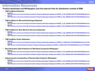 Information Resources Product datasheets and Whitepapers (use the external links for distribution outside of IBM) TSM FastBack Datasheet: External:  http://www.ibm.com/common/ssi/fcgi-bin/ssialias?infotype=pm&subtype=sp&appname=SWGE_TI_SG_USEN&htmlfid=TID14022USEN&attachment=TID14022USEN.PDF Internal:  http://www.ibm.com/common/ssi/fcgi-bin/ssialias?infotype=pm&subtype=sp&appname=SWGI_TI_SG_USEN&htmlfid=TID14022USEN&attachment=TID14022USEN.PDF TSM FastBack for Microsoft Exchange Datasheet : External:  http://www.ibm.com/common/ssi/fcgi-bin/ssialias?infotype=pm&subtype=sp&appname=SWGE_TI_SG_USEN&htmlfid=TID14023USEN&attachment=TID14023USEN.PDF Internal:  http://www.ibm.com/common/ssi/fcgi-bin/ssialias?infotype=pm&subtype=sp&appname=SWGI_TI_SG_USEN&htmlfid=TID14023USEN&attachment=TID14023USEN.PDF TSM FastBack for Bare Machine Recovery Datasheet: External:  http://www.ibm.com/common/ssi/fcgi-bin/ssialias?infotype=pm&subtype=sp&appname=SWGE_TI_SG_USEN&htmlfid=TID14024USEN&attachment=TID14024USEN.PDF Internal:  http://www.ibm.com/common/ssi/fcgi-bin/ssialias?infotype=pm&subtype=sp&appname=SWGI_TI_SG_USEN&htmlfid=TID14024USEN&attachment=TID14024USEN.PDF TSM FastBack Center Datasheet: External:  http://www.ibm.com/common/ssi/fcgi-bin/ssialias?infotype=pm&subtype=sp&appname=SWGE_TI_SG&htmlfid=TIS14029USEN&attachment=TIS14029USEN.PDF Internal:  http://w3.ibm.com/sales/ssi/fcgi-bin/ssialias?infotype=pm&subtype=sp&appname=SWGI_TI_SG&htmlfid=TIS14029USEN&attachment=TIS14029USEN.PDF Next-Generation Data Protection for Mid-Sized Companies Whitepaper: External:  http://www.ibm.com/common/ssi/fcgi-bin/ssialias?infotype=sa&subtype=wh&appname=SWGE_TI_SG_USEN&htmlfid=TIW14008USEN&attachment=TIW14008USEN.PDF Internal:  http://www.ibm.com/common/ssi/fcgi-bin/ssialias?infotype=sa&subtype=wh&appname=SWGI_TI_SG_USEN&htmlfid=TIW14008USEN&attachment=TIW14008USEN.PDF Addressing the Complexities of Remote Data Protection Whitepaper: External:  http://www.ibm.com/common/ssi/fcgi-bin/ssialias?infotype=sa&subtype=wh&appname=SWGE_TI_SG_USEN&htmlfid=TIW14010USEN&attachment=TIW14010USEN.PDF Internal:  http://www.ibm.com/common/ssi/fcgi-bin/ssialias?infotype=sa&subtype=wh&appname=SWGI_TI_SG_USEN&htmlfid=TIW14010USEN&attachment=TIW14010USEN.PDF 