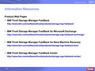 Information Resources Product Web Pages IBM Tivoli Storage Manager FastBack http://www.ibm.com/software/tivoli/products/storage-mgr-fastback/ IBM Tivoli Storage Manager FastBack for Microsoft Exchange http://www.ibm.com/software/tivoli/products/storage-mgr-fastback-exchange/ IBM Tivoli Storage Manager FastBack for Bare Machine Recovery http://www.ibm.com/software/tivoli/products/storage-mgr-fastback-bmr/ IBM Tivoli Storage Manager FastBack Center http://www.ibm.com/software/tivoli/products/storage-mgr-fastback-center/  