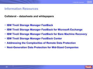 Information Resources Collateral – datasheets and whitepapers IBM Tivoli Storage Manager FastBack IBM Tivoli Storage Manager FastBack for Microsoft Exchange IBM Tivoli Storage Manager FastBack for Bare Machine Recovery IBM Tivoli Storage Manager FastBack Center Addressing the Complexities of Remote Data Protection Next-Generation Data Protection for Mid-Sized Companies 