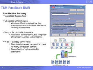 TSM FastBack BMR Bare Machine Recovery Takes less than an hour Full access within minutes With Instant Restore technology, data volumes are made available as soon as the recovery process starts Support for dissimilar hardware Recover on a similar server, to a completely different server, or to a Virtual Machine  “ N-to-1” standby server ratio: One standby server can provide cover for many production servers Cost-effective ‘high availability’ alternative 