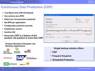 Continuous Data Protection (CDP) True Block level CDP (I/O Based) Can achieve zero RPO Delta from (incremental) snapshots Set RPO per application Configurable protection periods Enabled per volume Intuitive GUI Remember  CDP is a feature of the product, the product is more than CDP Single backup solution offers: CDP Frequent Snapshot Scheduled Protection Protects Windows Filesystem and Windows Applications 
