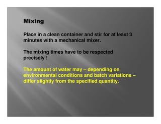 Mixing

Place in a clean container and stir for at least 3
minutes with a mechanical mixer.

The mixing times have to be respected
precisely !

The amount of water may – depending on
environmental conditions and batch variations –
differ slightly from the specified quantity.
 