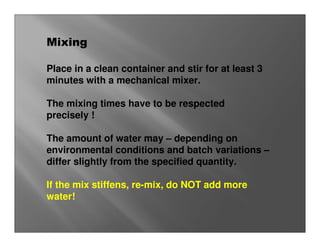Mixing

Place in a clean container and stir for at least 3
minutes with a mechanical mixer.

The mixing times have to be respected
precisely !

The amount of water may – depending on
environmental conditions and batch variations –
differ slightly from the specified quantity.

If the mix stiffens, re-mix, do NOT add more
water!
 