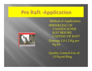 Method of Application:
SPRINKLING OF
  VANDEX SUPER
  JUST BEFORE
  CASTING OF RAFT
Doseage 1.0-1.2 Kg per
  Sq.mt

Quality.Control-Use of
  1.0 Sq.mt Ring.
 