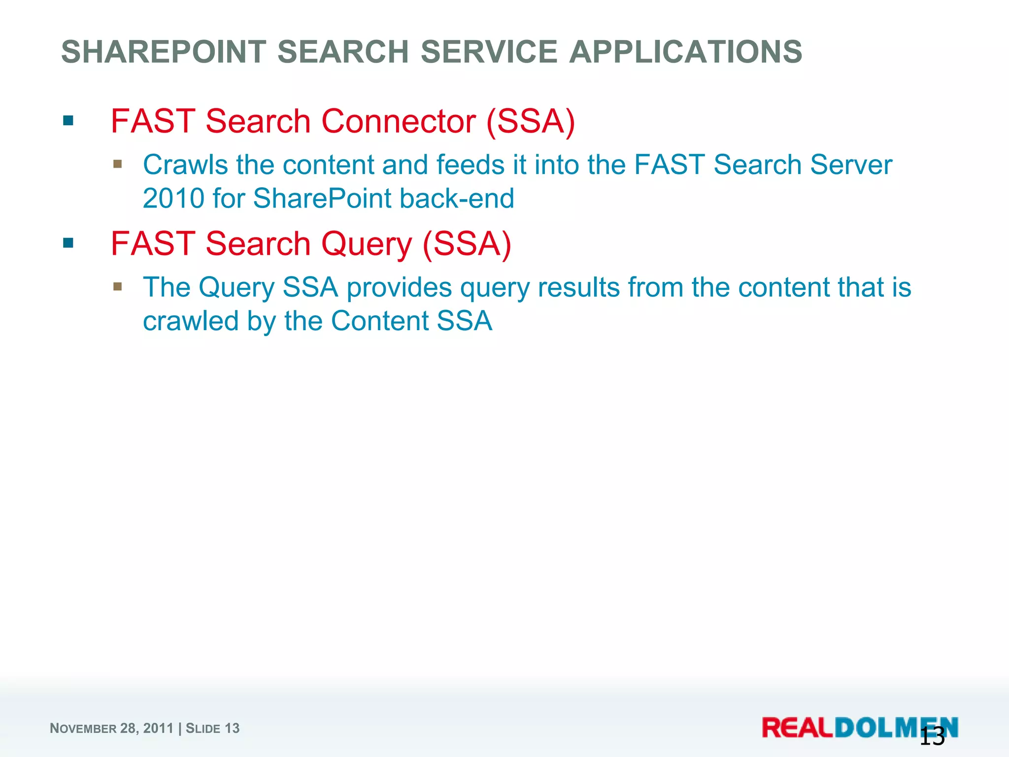 SHAREPOINT SEARCH SERVICE APPLICATIONS

       FAST Search Connector (SSA)
          Crawls the content and feeds it into the FAST Search Server
           2010 for SharePoint back-end
       FAST Search Query (SSA)
          The Query SSA provides query results from the content that is
           crawled by the Content SSA




NOVEMBER 28, 2011 | SLIDE 13
                                                                           13
 