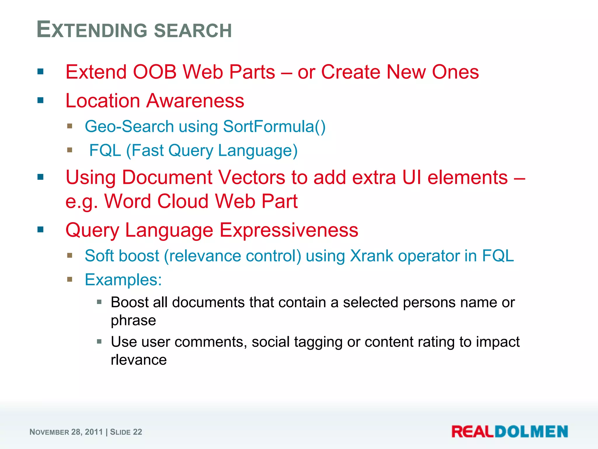 EXTENDING SEARCH
       Extend OOB Web Parts – or Create New Ones
       Location Awareness
          Geo-Search using SortFormula()
          FQL (Fast Query Language)
       Using Document Vectors to add extra UI elements –
        e.g. Word Cloud Web Part
       Query Language Expressiveness
          Soft boost (relevance control) using Xrank operator in FQL
          Examples:
                 Boost all documents that contain a selected persons name or
                  phrase
                 Use user comments, social tagging or content rating to impact
                  rlevance



NOVEMBER 28, 2011 | SLIDE 22
 
