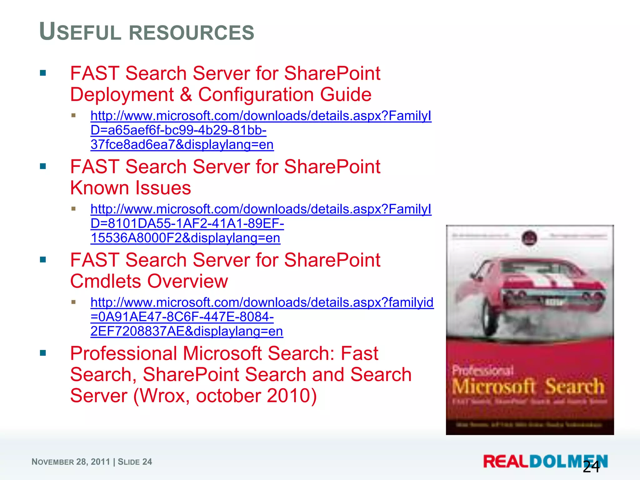 USEFUL RESOURCES
       FAST Search Server for SharePoint
        Deployment & Configuration Guide
            http://www.microsoft.com/downloads/details.aspx?FamilyI
             D=a65aef6f-bc99-4b29-81bb-
             37fce8ad6ea7&displaylang=en
       FAST Search Server for SharePoint
        Known Issues
            http://www.microsoft.com/downloads/details.aspx?FamilyI
             D=8101DA55-1AF2-41A1-89EF-
             15536A8000F2&displaylang=en
       FAST Search Server for SharePoint
        Cmdlets Overview
            http://www.microsoft.com/downloads/details.aspx?familyid
             =0A91AE47-8C6F-447E-8084-
             2EF7208837AE&displaylang=en
       Professional Microsoft Search: Fast
        Search, SharePoint Search and Search
        Server (Wrox, october 2010)


NOVEMBER 28, 2011 | SLIDE 24
                                                                        24
 