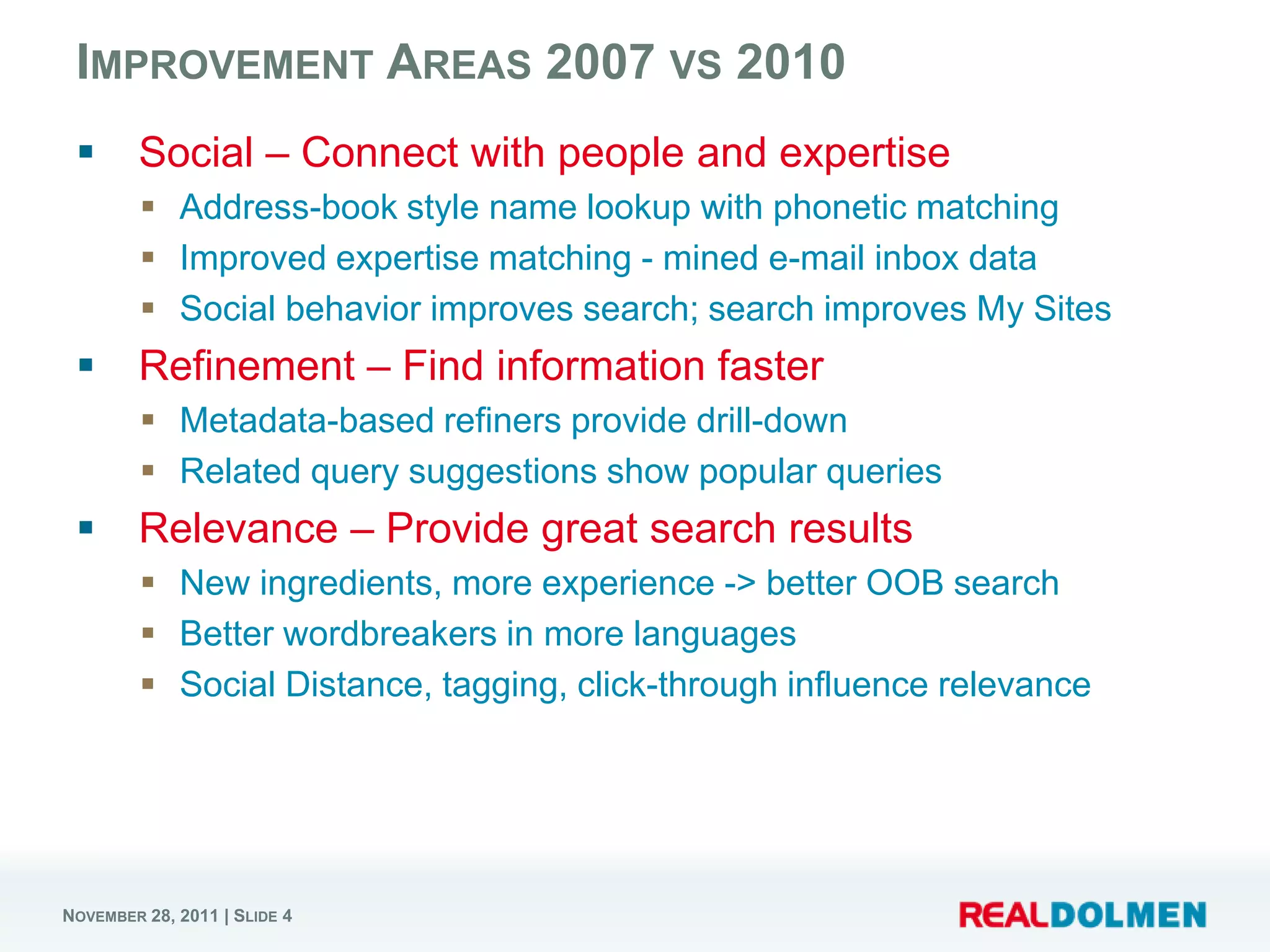 IMPROVEMENT AREAS 2007 VS 2010
       Social – Connect with people and expertise
          Address-book style name lookup with phonetic matching
          Improved expertise matching - mined e-mail inbox data
          Social behavior improves search; search improves My Sites
       Refinement – Find information faster
          Metadata-based refiners provide drill-down
          Related query suggestions show popular queries
       Relevance – Provide great search results
          New ingredients, more experience -> better OOB search
          Better wordbreakers in more languages
          Social Distance, tagging, click-through influence relevance




NOVEMBER 28, 2011 | SLIDE 4
 