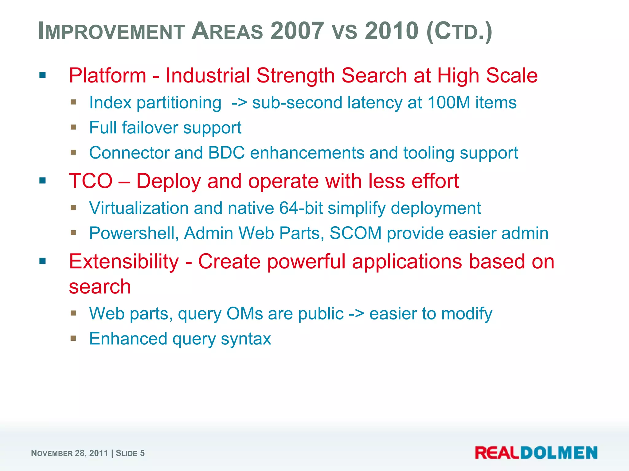 IMPROVEMENT AREAS 2007 VS 2010 (CTD.)
       Platform - Industrial Strength Search at High Scale
          Index partitioning -> sub-second latency at 100M items
          Full failover support
          Connector and BDC enhancements and tooling support
       TCO – Deploy and operate with less effort
          Virtualization and native 64-bit simplify deployment
          Powershell, Admin Web Parts, SCOM provide easier admin
       Extensibility - Create powerful applications based on
        search
          Web parts, query OMs are public -> easier to modify
          Enhanced query syntax




NOVEMBER 28, 2011 | SLIDE 5
 