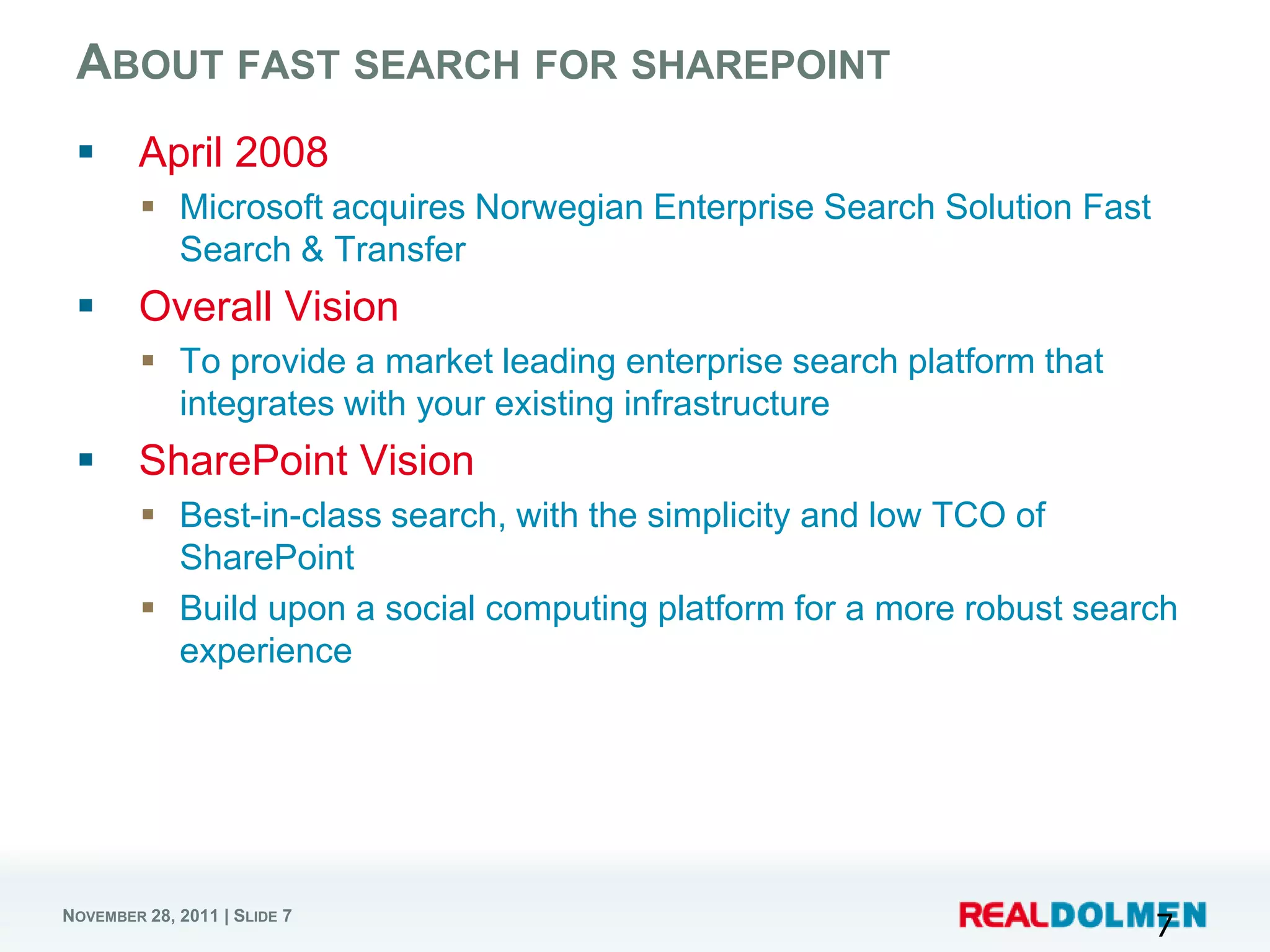 ABOUT FAST SEARCH FOR SHAREPOINT
       April 2008
          Microsoft acquires Norwegian Enterprise Search Solution Fast
           Search & Transfer
       Overall Vision
          To provide a market leading enterprise search platform that
           integrates with your existing infrastructure
       SharePoint Vision
          Best-in-class search, with the simplicity and low TCO of
           SharePoint
          Build upon a social computing platform for a more robust search
           experience




NOVEMBER 28, 2011 | SLIDE 7
                                                                          7
 