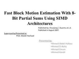 Fast Block Motion Estimation With 8-
Bit Partial Sums Using SIMD
Architectures
Presented by:
•Ahmed Abdel-Hafeez
•Ahmed El-Bohy
•Ahmed Emam
•Ahmed Kandil
Supervised by/Presented to:
Pf.Dr. Attalah Hashaad
Published by: Chunjiang J. Duanmu et. al.
Published in August 2007.
 