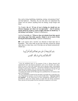 him, such as lying, backbiting, slandering, cursing, vain passing of time5
and bad behavior. Therefore, the one who does not understand this
matter will not achieve anything from his fasting, except hunger and
thirst.

The Prophet      said: “If one of you is fasting, he should not use
obscene language nor shout nor act ignorantly.6 And if someone
speaks abusively to him or wants to fight with him, he should say: 'I
am fasting, I am fasting.'” [Saheeh Al-Bukhaaree]

And the Prophet said: “Whoever does not abstain from false speech
and acting upon that (false speech), Allaah is not in need of him
leaving his food and his drink.” [Saheeh Al-Bukhaaree]

# A sick person and a traveler7 are allowed to break their fast in
Ramadaan. They must make up the days that they missed (by fasting
other days) at a later time, even if the days are not fasted consecutively.
Allaah says:




5
  From the prohibited types of vain passing of time is: Being obsessed with
entertainment tools and musical instruments, such as the television and videos,
which are used to watch what Allaah hates such as dancing, nudity, intermingling
(between the sexes) and wickedness. And beware O Muslim of being deceived by
something called religious films and network series (broadcasted over the TV and
radio), for they are from the footsteps of the Devil, like poison in honey.
6
  Everything that Allaah and His Messenger have prohibited from vile manners, then
that is from ignorance.
7
  No one is permitted to break the fast and make it up another day except these two,
since Allaah did not mention a text for anyone besides them. “And your Lord is
not forgetful.” So the fatwa given by some contemporary (scholars) that it is
permitted for school and college students to break their fast during examination
times, and also for those people who have hard-labor occupations is not correct.


                                        11
 