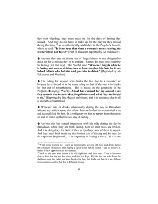 they stop bleeding, they must make up for the days of fasting they
missed. And they do not have to make up for the prayers they missed
during that time,10 as is authentically established in the Prophet's Sunnah,
where he said: "Is it not true that when a woman is menstruating, she
neither prays nor fasts?" [Part of a hadeeth reported by Al-Bukhaaree]

# Anyone that eats or drinks out of forgetfulness is not obligated to
make up for a missed day or to expiate. Rather, he must just complete
his fasting (for that day). The Prophet said: “Whoever forgets while he
is fasting and eats or drinks, then let him complete his fast, for it was
indeed Allaah who fed him and gave him to drink.” [Reported by Al-
Bukhaaree and Muslim]

# The ruling for anyone who breaks the fast due to a mistake11 or
because he is forced to is the same ruling as that of the one who breaks
his fast out of forgetfulness. This is based on the generality of the
Prophet's saying: “Verily, Allaah has excused for my ummah (sins
they commit due to) mistakes, forgetfulness and what they are forced
to do.” [Reported by Ibn Maajah and others, and it is authentic due to all
of its paths of narration]

# Whoever eats or drinks intentionally during the day in Ramadaan
without any valid excuse that allows him to do that has committed a sin
and has nullified his fast. It is obligatory on him to repent from that great
sin and to make up that missed day of fasting.

# Anyone that has sexual intercourse with his wife during the day in
Ramadaan, while they are both fasting, both of their fasts are broken.
And it is obligatory for both of them or (perhaps) one of them to repent.
And they must both make up that broken day of fasting and he must do
the expiation (kaffaarah). The expiation is freeing a slave. If it is not

10
   What some women do – such as intentionally leaving off food and drink during
the condition of menses, then taking a sip of water before sunset – has no basis to it.
Rather it is in opposition to the Sunnah.
11
   Such as the one who thinks it is still nighttime and thus eats. Then it becomes
clear to him that the sun has risen, and that it is Fajr. Or like the one who hears the
Aadhaan over the radio and thus breaks his fast, but finds out that it is an Adhaan
from another country that has a different timing.


                                          13
 