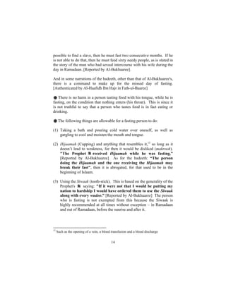 possible to find a slave, then he must fast two consecutive months. If he
is not able to do that, then he must feed sixty needy people, as is stated in
the story of the man who had sexual intercourse with his wife during the
day in Ramadaan. [Reported by Al-Bukhaaree].

And in some narrations of the hadeeth, other than that of Al-Bukhaaree's,
there is a command to make up for the missed day of fasting.
[Authenticated by Al-Haafidh Ibn Hajr in Fath-ul-Baaree]

# There is no harm in a person tasting food with his tongue, while he is
fasting, on the condition that nothing enters (his throat). This is since it
is not truthful to say that a person who tastes food is in fact eating or
drinking.

# The following things are allowable for a fasting person to do:

(1) Taking a bath and pouring cold water over oneself, as well as
    gargling to cool and moisten the mouth and tongue.

(2) Hijaamah (Cupping) and anything that resembles it,12 so long as it
    doesn’t lead to weakness, for then it would be disliked (makrooh).
    "The Prophet       received Hijaamah while he was fasting.”
    [Reported by Al-Bukhaaree] As for the hadeeth: “The person
    doing the Hijaamah and the one receiving the Hijaamah may
    break their fast", then it is abrogated, for that used to be in the
    beginning of Islaam.

(3) Using the Siwaak (tooth-stick). This is based on the generality of the
    Prophet's    saying: "If it were not that I would be putting my
    nation to hardship I would have ordered them to use the Siwaak
    along with every wudoo.” [Reported by Al-Bukhaaree] The person
    who is fasting is not exempted from this because the Siwaak is
    highly recommended at all times without exception – in Ramadaan
    and out of Ramadaan, before the sunrise and after it.




12
     Such as the opening of a vein, a blood transfusion and a blood discharge


                                           14
 