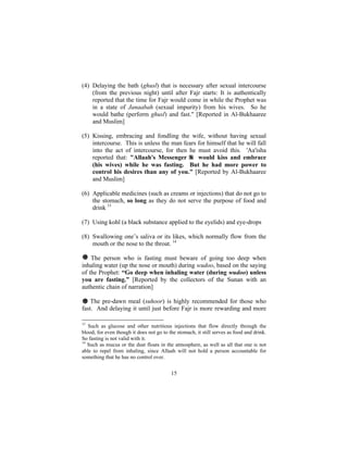 (4) Delaying the bath (ghusl) that is necessary after sexual intercourse
    (from the previous night) until after Fajr starts: It is authentically
    reported that the time for Fajr would come in while the Prophet was
    in a state of Janaabah (sexual impurity) from his wives. So he
    would bathe (perform ghusl) and fast." [Reported in Al-Bukhaaree
    and Muslim]

(5) Kissing, embracing and fondling the wife, without having sexual
    intercourse. This is unless the man fears for himself that he will fall
    into the act of intercourse, for then he must avoid this. 'Aa'isha
    reported that: "Allaah's Messenger        would kiss and embrace
    (his wives) while he was fasting. But he had more power to
    control his desires than any of you." [Reported by Al-Bukhaaree
    and Muslim]

(6) Applicable medicines (such as creams or injections) that do not go to
    the stomach, so long as they do not serve the purpose of food and
    drink 13

(7) Using kohl (a black substance applied to the eyelids) and eye-drops

(8) Swallowing one’s saliva or its likes, which normally flow from the
    mouth or the nose to the throat. 14

# The person who is fasting must beware of going too deep when
inhaling water (up the nose or mouth) during wudoo, based on the saying
of the Prophet: “Go deep when inhaling water (during wudoo) unless
you are fasting.” [Reported by the collectors of the Sunan with an
authentic chain of narration]

# The pre-dawn meal (suhoor) is highly recommended for those who
fast. And delaying it until just before Fajr is more rewarding and more

13
   Such as glucose and other nutritious injections that flow directly through the
blood, for even though it does not go to the stomach, it still serves as food and drink.
So fasting is not valid with it.
14
   Such as mucus or the dust floats in the atmosphere, as well as all that one is not
able to repel from inhaling, since Allaah will not hold a person accountable for
something that he has no control over.


                                          15
 