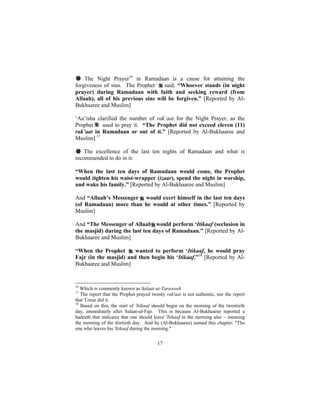 # The Night Prayer16 in Ramadaan is a cause for attaining the
forgiveness of sins. The Prophet     said: “Whoever stands (in night
prayer) during Ramadaan with faith and seeking reward (from
Allaah), all of his previous sins will be forgiven.” [Reported by Al-
Bukhaaree and Muslim]

‘Aa’isha clarified the number of rak’aat for the Night Prayer, as the
Prophet    used to pray it. “The Prophet did not exceed eleven (11)
rak’aat in Ramadaan or out of it.” [Reported by Al-Bukhaaree and
Muslim] 17

# The excellence of the last ten nights of Ramadaan and what is
recommended to do in it:

“When the last ten days of Ramadaan would come, the Prophet
would tighten his waist-wrapper (izaar), spend the night in worship,
and wake his family.” [Reported by Al-Bukhaaree and Muslim]

And “Allaah’s Messenger would exert himself in the last ten days
(of Ramadaan) more than he would at other times.” [Reported by
Muslim]

And “The Messenger of Allaah would perform ‘Itikaaf (seclusion in
the masjid) during the last ten days of Ramadaan.” [Reported by Al-
Bukhaaree and Muslim]

“When the Prophet       wanted to perform ‘Itikaaf, he would pray
Fajr (in the masjid) and then begin his ‘Itikaaf.”18 [Reported by Al-
Bukhaaree and Muslim]


16
   Which is commonly known as Salaat-ut-Taraweeh
17
   The report that the Prophet prayed twenty rak'aat is not authentic, nor the report
that 'Umar did it.
18
   Based on this, the start of 'Itikaaf should begin on the morning of the twentieth
day, immediately after Salaat-ul-Fajr. This is because Al-Bukhaaree reported a
hadeeth that indicates that one should leave 'Itikaaf in the morning also – meaning
the morning of the thirtieth day. And he (Al-Bukhaaree) named this chapter: "The
one who leaves his 'Itikaaf during the morning."


                                         17
 