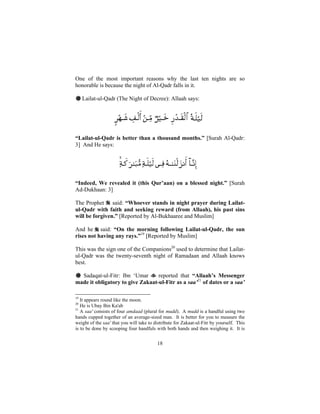 One of the most important reasons why the last ten nights are so
honorable is because the night of Al-Qadr falls in it.

# Lailat-ul-Qadr (The Night of Decree): Allaah says:




“Lailat-ul-Qadr is better than a thousand months.” [Surah Al-Qadr:
3] And He says:




“Indeed, We revealed it (this Qur’aan) on a blessed night.” [Surah
Ad-Dukhaan: 3]

The Prophet said: “Whoever stands in night prayer during Lailat-
ul-Qadr with faith and seeking reward (from Allaah), his past sins
will be forgiven.” [Reported by Al-Bukhaaree and Muslim]

And he said: “On the morning following Lailat-ul-Qadr, the sun
rises not having any rays.”19 [Reported by Muslim]

This was the sign one of the Companions20 used to determine that Lailat-
ul-Qadr was the twenty-seventh night of Ramadaan and Allaah knows
best.

# Sadaqat-ul-Fitr: Ibn ‘Umar      reported that “Allaah’s Messenger
made it obligatory to give Zakaat-ul-Fitr as a saa’21 of dates or a saa’

19
   It appears round like the moon.
20
   He is Ubay Bin Ka'ab
21
   A saa' consists of four amdaad (plural for mudd). A mudd is a handful using two
hands cupped together of an average-sized man. It is better for you to measure the
weight of the saa' that you will take to distribute for Zakaat-ul-Fitr by yourself. This
is to be done by scooping four handfuls with both hands and then weighing it. It is


                                          18
 