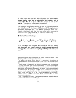 of barley, upon the slave and the free person, the male and the
female, and the young and the old amongst the Muslims. And he
commanded that it be given before the people set out for the
prayer.”22 [Reported by Al-Bukhaaree and Muslim]

The Sunnah is that it should be given in food, as was done during the
time of the Prophet . Abu Sa’eed Al-Khudree said: “During the time of
the Prophet, we used to give a saa’ of food23 on the day of the ‘Eed.”
Then he (Abu Saeed) said: “Our food used to be: barley, raisins, dried
curds24 and dates.” [Reported by Al-Al-Bukhaaree and Muslim]

# The ‘Eed Prayer: Allaah says:




“And so that you may complete the (prescribed) time (for fasting)
and so that you may glorify Allaah (by saying Allaahu Akbar), for
having guided you, so that you may be grateful.” [Surah Al-Baqarah:
185]




approximately around two kilograms from the allotted portion give or take a little.
But giving a little more out of precaution is better.
22
   He means by this the 'Eed Prayer. However, it is permissible to entrust it with the
committee that is in charge of distributing the Zakaat, a day or two before the Day of
'Eed.
23
   It is the Sunnah to give any food that the people of that land grow. Its range is that
a saa' is to be given by every individual in the family. A majority of the scholars
hold that it is not permissible to give it in the form of its monetary worth in cash, but
rather it must be given in food as is stated in the Sunnah. This is the opinion that is
in conformity with the evidences, so adhere to it! And beware of views and
opinions, even if people beautify them. This does not mean that we cannot give
charity in cash to the poor, for we can – except for Sadaqat-ul-Fitr, for this is a
matter of worship. And there is wisdom in Allaah's commands, which our limited
minds cannot comprehend.
24
   This is evaporated milk, which is well known in the Hijaaz area and Najd, and
which resembles kishk in our land (of Egypt)


                                           19
 