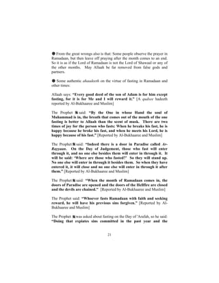 # From the great wrongs also is that: Some people observe the prayer in
Ramadaan, but then leave off praying after the month comes to an end.
So it is as if the Lord of Ramadaan is not the Lord of Shawaal or any of
the other months. May Allaah be far removed from false gods and
partners.

# Some authentic ahaadeeth on the virtue of fasting in Ramadaan and
other times:

Allaah says: “Every good deed of the son of Adam is for him except
fasting, for it is for Me and I will reward it.” [A qudsee hadeeth
reported by Al-Bukhaaree and Muslim]

The Prophet      said: “By the One in whose Hand the soul of
Muhammad is in, the breath that comes out of the mouth of the one
fasting is better to Allaah than the scent of musk. There are two
times of joy for the person who fasts: When he breaks his fast, he is
happy because he broke his fast, and when he meets his Lord, he is
happy because of his fast.” [Reported by Al-Bukhaaree and Muslim]

The Prophet said: “Indeed there is a door in Paradise called Ar-
Rayyaan. On the Day of Judgement, those who fast will enter
through it, and no one else besides them will enter in through it. It
will be said: ‘Where are those who fasted?’ So they will stand up.
No one else will enter in through it besides them. So when they have
entered it, it will close and no one else will enter in through it after
them.” [Reported by Al-Bukhaaree and Muslim]

The Prophet said: “When the month of Ramadaan comes in, the
doors of Paradise are opened and the doors of the Hellfire are closed
and the devils are chained." [Reported by Al-Bukhaaree and Muslim]

The Prophet said: “Whoever fasts Ramadaan with faith and seeking
reward, he will have his previous sins forgiven.” [Reported by Al-
Bukhaaree and Muslim]

The Prophet was asked about fasting on the Day of 'Arafah, so he said:
“Doing that expiates sins committed in the past year and the


                                  21
 