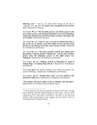 following year." And he was asked about fasting on the day of
‘Ashoora, so he     said: “It expiates sins committed in the previous
year.” [Reported by Muslim]

The Prophet said: “The five daily prayers; one Friday prayer to the
next Friday prayer; and (fasting) Ramadaan to the next Ramadaan
expiate the sins that occur in between them, so long as the major sins
are avoided.” [Reported by Muslim]

The Prophet     said: “There is not a servant (of Allaah) that fasts a
day in the way of Allaah, except that Allaah removes his face from
the fire by the distance of seventy years because of that.” [Reported
by Al-Bukhaaree and Muslim]

The Prophet said: “The most excellent (month for) fasting after
Ramadaan is Allaah's month of Muharram. And the most excellent
prayer after the obligatory prayer is the night prayer (i.e.
Tahajjud).” [Reported by Al-Bukhaaree and Muslim]

The Prophet    said: “Making 'Umrah in Ramadaan is equal to
making Hajj – or making Hajj with me.” [Reported by Al-Bukhaaree
and Muslim]

The Prophet did not observe fasting in any month more than in the
month of Sha’baan. [Reported by Al-Bukhaaree and Muslim]

The Prophet      said: “Fasting three days27 in every month is like
fasting the whole year.” [Reported by Al-Bukhaaree and Muslim]

"The Prophet      used to aspire to fast on Monday and Thursday."
[Reported by At-Tirmidhee with an authentic chain]


27
  In some ahaadeeth, these days are interpreted as being the "white days", and they
are the thirteenth, fourteenth and fifteenth day in every month. They are called
“white days” because their nights are lighted by the moon at the time of its
completed stage (i.e. when there is a full moon). From this, we can realize the
mistake of the general people in their applying the term "white" to the six
recommended days of fasting in Shawaal.


                                        22
 