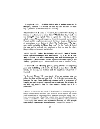 The Prophet    said: "The most beloved fast to Allaah is the fast of
(Prophet) Dawood – he would fast one day and not fast the next
day.” [Reported by Al-Bukhaaree and Muslim]

When the Prophet      came to Madeenah, he found the Jews fasting on
the day of ‘Ashoora, so he asked them: "What is this day, which you
are fasting?" They replied: “This is a great day – the day in which
Allaah rescued Moses and his people (from their enemy), and in which
Pharaoh and his people were drowned. So Moses fasted on this day out
of gratefulness, so we fast on it (also). The Prophet said: “We have
more right and claim to Moses than you.” So the Prophet        fasted
that day and he ordered (the Muslims) to fast (on that day also).
[Reported by Al-Bukhaaree and Muslim]

'Aa'isha reported: "I said: 'O Messenger of Allaah! What if I knew
which night Lailat-ul-Qadr was, what should I say in it?' He said:
'Say: O Allaah, You are All-Pardoning, and You love to forgive, so
forgive me.'" (Allaahhumma innaka ‘affuwwun tuhibbul ‘afwa fa 'afu
‘annee).'” [Reported by At-Tirmithee and others with an authentic chain]

The Prophet said: "Fasting, prayer, giving charity and enjoining
good and forbidding evil absolve the trials a man faces with his
family, his money, his children and his neighbor." [Reported by
Muslim]

The Prophet      said: “O young men! Whoever amongst you can
afford it, then let him get married. For it is the best means for
lowering the gaze (from looking at women), and it is best means of
keeping the private parts chaste (from fornication). But whoever is
not able (to marry), then let him observe fasting, for it is a
protection." 28

28
   There is an indication in this hadeeth of the forbiddance of masturbating with the
hand (a common hidden practice). This is since if it were allowed, the Prophet
would have advised the young men who are not able to get married to do it. And it
is not permissible to put off clarifying a matter at the time when a clarification is
needed, as is well known. What further confirms its prohibition is the generality of
Allaah's saying: “But whoever seeks beyond that (marriage and what the right
hands possess), then those are the transgressors." [Surah Al-Mu'minoon: 7]


                                         23
 