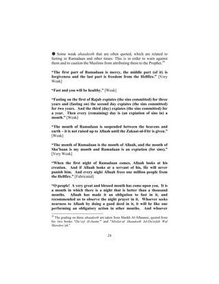 # Some weak ahaadeeth that are often quoted, which are related to
fasting in Ramadaan and other times: This is in order to warn against
them and to caution the Muslims from attributing them to the Prophet.29

“The first part of Ramadaan is mercy, the middle part (of it) is
forgiveness and the last part is freedom from the Hellfire.” [Very
Weak]

“Fast and you will be healthy.” [Weak]

“Fasting on the first of Rajab expiates (the sins committed) for three
years and (fasting on) the second day expiates (the sins committed)
for two years. And the third (day) expiates (the sins committed) for
a year. Then every (remaining) day is (an expiation of sins in) a
month.” [Weak]

“The month of Ramadaan is suspended between the heavens and
earth – it is not raised up to Allaah until the Zakaat-ul-Fitr is given.”
[Weak]

“The month of Ramadaan is the month of Allaah, and the month of
Sha’baan is my month and Ramadaan is an expiation (for sins).”
[Very Weak]

“When the first night of Ramadaan comes, Allaah looks at his
creation. And if Allaah looks at a servant of his, He will never
punish him. And every night Allaah frees one million people from
the Hellfire.” [Fabricated]

“O people! A very great and blessed month has come upon you. It is
a month in which there is a night that is better than a thousand
months. Allaah has made it an obligation to fast in it, and
recommended us to observe the night prayer in it. Whoever seeks
nearness to Allaah by doing a good deed in it, it will be like one
performing an obligatory action in other months. And whoever
29
  The grading on these ahaadeeth are taken from Shaikh Al-Albaanee, quoted from
his two books "Da’eef Al-Jaami’" and "Silsilat-ul Ahaadeeth Ad-Da'eefah Wal
Mawdoo’ah."


                                      24
 