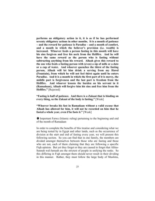 performs an obligatory action in it, it is as if he has performed
seventy obligatory actions in other months. It is a month of patience
– and the reward for patience is Paradise – and a month of comfort,
and a month in which the believer’s provision (i.e. wealth) is
increased. Whoever feeds a person fasting in this month will have
his sins forgiven and free his neck from the Hellfire. And he will
have the same reward as the person who is fasting without
subtracting anything from his reward. Allaah gives this reward to
the one who feeds a fasting person with (even) a sip of milk or a date
or a cup of water. And whoever quenches the thirst of the fasting
person, Allaah will let him drink a serving from my Hawd
(Fountain), from which he will not feel thirst again until he enters
Paradise. And it is a month in which the first part of it is mercy, the
middle part is forgiveness and the last part is freedom from the
Hellfire. And whoever lessens the burden on his servant in it
(Ramadaan), Allaah will forgive him his sins and free him from the
Hellfire.” [Rejected]

“Fasting is half of patience. And there is a Zakaat that is binding on
every thing, so the Zakaat of the body is fasting.” [Weak]

“Whoever breaks his fast in Ramadaan without a valid excuse that
Allaah has allowed for him, it will not be recorded on him that he
fasted a whole year, even if he fasts it.” [Weak]

# Important Fatwa (Islamic ruling) pertaining to the beginning and end
of the month of Ramadaan

In order to complete the benefits of this treatise and considering what we
are being tested by in Egypt and other lands, such as the occurrence of
division at the start and end of fasting every year, we will present this
following section. So you can find that in one family, the members are
divided amongst themselves between those who are fasting and those
who are not, each of them claiming that they are following a specific
Fiqh opinion. But yet they forget or they are caused to forget that Ahlus-
Sunnah wal-Jamaah are the strictest of people in unifying the ranks. So
this differing in Fiqh amongst them should never result in their dividing
in this manner. Rather, they must follow the large body of Muslims,


                                   25
 