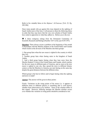 Refer to his valuable fatwa in his Majmoo’ Al-Fatawaa. [Vol. 25, Pg.
202-206]

Since many people who go against this issue depend on the sighting of
Saudi Arabia most of the time, I will present to them the following fatwa
in order that they may know that the very own scholars of Saudi Arabia
have ruled in opposition to what they adhere to. Before you is the text:

# A fatwa (religious ruling) from the Permanent Committee of
Scientific Research and Rulings [Number 1657 in the year 8/29/1397]

Question: There always occurs a problem at the beginning of the month
of Ramadaan with the Muslim students in the United States and Canada
which results in the division of the Muslims into three groups:

1. One group fasts when the new moon is sighted in the country in which
they live.
2. Another group fasts when fasting starts in the kingdom of Saudi
Arabia.
3. And a third group begins fasting when they hear news from the
Muslim Student’s Union in the United States and Canada, which watches
for the new moon in different parts of America, and as soon as the new
moon is sighted in one city, they spread the news to different Islamic
centers so that the Muslims in America can start fasting on the same day
despite the great distances between the different cities.

Which group is the best to follow and to begin fasting when the sighting
and news is made?

Answer: The answer will be given in three points:

Firstly: Variations in the rising points of the moon (i.e. it appears at
different times in different places) is something that is well known,
whether from observation or by intellect. None of the scholars differ in
this regard. However, differing amongst the Muslim scholars occurs
over whether this variation in rising points should be considered or not.




                                   27
 