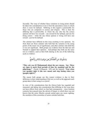 Secondly: The issue of whether these variations in rising points should
be taken into consideration or not is from the speculative issues in which
there is room for Ijtihaad. Differing in this regard is permissible for
those who are competent in science and religion. This is from the
differing that is permissible; in which the one who has the correct
opinion will have two rewards – one reward for his Ijtihaad, and one for
being correct – while the one whose opinion is wrong will have one
reward – just for his Ijtihaad.

The scholars have differed on this issue resulting in two opinions. So
from them are those scholars who held that the variation in the rising
points of the moon was of significance, and other scholars who held that
it was not significant. Both groups use evidence from the Qur’aan and
Sunnah to support their opinions. And perhaps they both use the same
text as evidence, such as their both sharing in the use of the following
ayah as evidence:




“They ask you (O Muhammad) about the new moons. Say: These
are signs to mark fixed periods of time for mankind and for the
pilgrimage.” [Surah Al-Baqarah: 189] and the hadeeth: “Fast when
you (people) sight it (the new moon) and stop fasting when you
(people) sight it.”

The reason both groups use this (same) evidence is due to their
difference in their understanding of the text, as well as the approach each
group takes in their using it as a proof.

In view of the considerations that the (fatwa) body has regarded and
measured, and taking into consideration that differing in this issue does
not have effects from which we fear bad consequences – since fourteen
centuries have passed since the advent of Islaam, in which there was not
known that the entire Muslim ummah united upon one moon sighting,
the members of this committee of senior scholars hold that:



                                    28
 