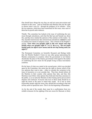 One should leave things the way they are and not cause provocation and
irritation to this issue. And we hold that each Muslim state has the right
to choose what it sees fit – through the guidance of its scholars – from
the two opinions, which have been mentioned for this issue, since each of
them has its proofs and evidences.

Thirdly: The committee has looked at the issue of confirming the new
moon through calculations, and what the Qur’aan and Sunnah say about
this, and they have studied the opinions of the scholars on this matter. So
they decided unanimously that astronomical calculations cannot be used
to confirm new moons in religious issues. This is based on the Prophet’s
saying: “Fast when you (people) sight it (the new moon) and stop
fasting when you (people) sight it” and his saying: “Do not begin
fasting until you sight it (new moon) and do not stop fasting until you
sight it.”

The Permanent Committee on Scientific Research and Rulings holds
that: the Muslim Student’s Union (or any other group representing the
Muslim community) in countries where the government is not Islamic
should take the place of the Islamic government with regard to the matter
of confirming the new moon for the people living in those non-Islamic
countries.

On the basis of what was stated in the second point, which was decided
upon by the Committee, this union has the right to choose which of the
two opinions they want to take – either to consider the variations in the
times of moonrise or to not consider that. Then they should inform all
the Muslims in their country what opinion they take, and they (the
Muslims) must follow what opinion they hold and what they announce to
the public, so as to unite the Muslims in their fasting and to put an end to
disputes and confusion. Everyone who lives in those lands should try to
sight the moon in the areas in which they reside. So if one or more
trustworthy people sight the moon, they should fast according to that and
tell the union to spread the news. This is for the beginning of Ramadaan.

As for the end of the month, there must be a confirmation from two
reliable witnesses for the sighting of the new moon for Shawaal, or thirty



                                    29
 