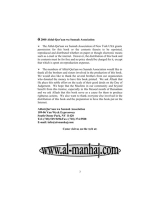 © 2000 Ahlul-Qur'aan wa Sunnah Association

Ø The Ahlul-Qur'aan wa Sunnah Association of New York USA grants
permission for this book or the contents therein to be reprinted,
reproduced and distributed whether on paper or though electronic means
such as e-mail or the internet. However, the distribution of this book and
its contents must be for free and no price should be charged for it, except
that which is spent on reproduction expenses.

Ø The members of Ahlul-Qur'aan wa Sunnah Association would like to
thank all the brothers and sisters involved in the production of this book.
We would also like to thank the several brothers from our organization
who donated the money to have this book printed. We ask Allaah that
He place this noble effort on the scale of their good deeds on the Day of
Judgement. We hope that the Muslims in our community and beyond
benefit from this treatise, especially in this blessed month of Ramadaan
and we ask Allaah that this book serve as a cause for them to produce
righteous actions. We also want to thank everyone else involved in the
distribution of this book and the preparation to have this book put on the
Internet.

Ahlul-Qur'aan wa Sunnah Association
109-06 Van Wyck Expressway
South Ozone Park, NY 11420
Tel: (718) 529-9496/Fax: (718) 374-9508
E-mail: info@al-manhaj.com

                      Come visit us on the web at:




                                    3
 