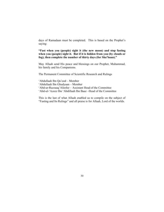 days of Ramadaan must be completed. This is based on the Prophet’s
saying:

“Fast when you (people) sight it (the new moon) and stop fasting
when you (people) sight it. But if it is hidden from you (by clouds or
fog), then complete the number of thirty days (for Sha’baan).”

May Allaah send His peace and blessings on our Prophet, Muhammad,
his family and his Companions.

The Permanent Committee of Scientific Research and Rulings

‘Abdullaah Ibn Qa’ood – Member
‘Abdullaah Ibn Ghudyaan – Member
‘Abd-ur-Razzaaq’Afeefee – Assistant Head of the Committee
‘Abd-ul-‘Azeez Ibn ‘Abdillaah Ibn Baaz –Head of the Committee

This is the last of what Allaah enabled us to compile on the subject of
“Fasting and Its Rulings” and all praise is for Allaah, Lord of the worlds.




                                    30
 