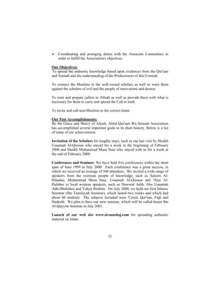 Ø Coordinating and arranging duties with the Associate Committees in
  order to fulfill the Association's objectives

Our Objectives:
To spread the authentic knowledge based upon evidences from the Qur'aan
and Sunnah and the understanding of the Predecessors of this Ummah.

To connect the Muslims to the well-versed scholars as well as warn them
against the scholars of evil and the people of innovations and desires

To train and prepare callers to Allaah as well as provide them with what is
necessary for them to carry and spread the Call to truth

To invite and call non-Muslims to the correct Islam

Our Past Accomplishments:
By the Grace and Mercy of Allaah, Ahlul-Qur'aan Wa Sunnah Association
has accomplished several important goals in its short history. Below is a list
of some of our achievements:

Invitation of the Scholars for lengthy stays, such as our last visit by Shaikh
Usaamah Al-Qoosee who stayed for a week in the beginning of February
2000 and Shaikh Muhammad Musa Nasr who stayed with us for a week at
the end of February 2000.

Conferences and Seminar: We have held five conferences within the short
span of June 1999 to July 2000. Each conference was a great success, in
which we received an average of 500 attendees. We invited a wide range of
speakers from the overseas people of knowledge, such as Saleem Al-
Hilaalee, Muhammad Musa Nasr, Usaamah Al-Qoosee and 'Alee Al-
Halabee to local western speakers, such as Dawood Adib, Abu Usaamah
Adh-Dhahabee and Yahya Ibrahim. On July 2000, we held our first Islamic
Seminar (Ibn Taimiyyah Seminar), which lasted two weeks and which had
about 60 students. The subjects included were 'Creed, Qur'aan, Fiqh and
Hadeeth. We plan to have our next seminar, which will be called Imam Ibn
Al-Qayyim Seminar in July 2001.

Launch of our web site www.al-manhaj.com for spreading authentic
material on Islam



                                     32
 