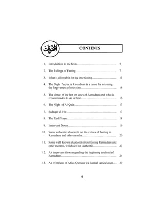 1. Introduction to the book………………………………….                    5

 2. The Rulings of Fasting…..……………………………….                    7

 3. What is allowable for the one fasting…...………………..         13

 4. The Night Prayer in Ramadaan is a cause for attaining
    the forgiveness of ones sins……………………………....               16

 5. The virtue of the last ten days of Ramadaan and what is
    recommended to do in them……..……………………….                   16

 6. The Night of Al-Qadr…………………………………….                       17

 7. Sadaqat-ul-Fitr…...……………………………………….                       17

 8. The 'Eed Prayer…………………………………………... 18

 9. Important Notes…...……………………………………...                      19

10. Some authentic ahaadeeth on the virtues of fasting in
    Ramadaan and other months…..…………………………                    20

11. Some well known ahaadeeth about fasting Ramadaan and
    other months, which are not authentic………..…………..          23

12. An important fatwa regarding the beginning and end of
    Ramadaan………...………………………………………                             24

13. An overview of Ahlul-Qur'aan wa Sunnah Association…. 30



                               4
 