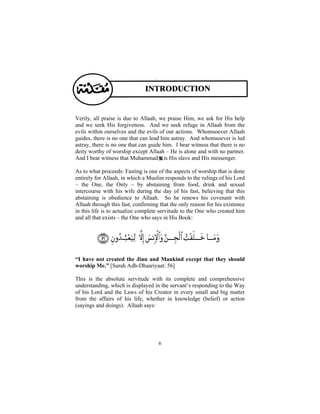 Verily, all praise is due to Allaah, we praise Him, we ask for His help
and we seek His forgiveness. And we seek refuge in Allaah from the
evils within ourselves and the evils of our actions. Whomsoever Allaah
guides, there is no one that can lead him astray. And whomsoever is led
astray, there is no one that can guide him. I bear witness that there is no
deity worthy of worship except Allaah – He is alone and with no partner.
And I bear witness that Muhammad is His slave and His messenger.

As to what proceeds: Fasting is one of the aspects of worship that is done
entirely for Allaah, in which a Muslim responds to the rulings of his Lord
– the One, the Only – by abstaining from food, drink and sexual
intercourse with his wife during the day of his fast, believing that this
abstaining is obedience to Allaah. So he renews his covenant with
Allaah through this fast, confirming that the only reason for his existence
in this life is to actualize complete servitude to the One who created him
and all that exists – the One who says in His Book:




“I have not created the Jinn and Mankind except that they should
worship Me.” [Surah Adh-Dhaariyaat: 56]

This is the absolute servitude with its complete and comprehensive
understanding, which is displayed in the servant’s responding to the Way
of his Lord and the Laws of his Creator in every small and big matter
from the affairs of his life, whether in knowledge (belief) or action
(sayings and doings). Allaah says:




                                    6
 